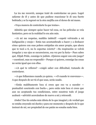 La ira me recorrió, aunque traté de controlarme un poco. Logré
zafarme de él y antes de que pudiese reaccionar le di una fuerte
bofetada y se la regresé en la otra mejilla con el dorso de mi mano.
«Vaya manera de controlarte la que tenías».
Admitía que siempre quise hacer tal cosa, en las películas se veía
fantástico, pero en la realidad lo era aún más.
—¡A mí me respetas, maldito imbécil! —espeté volviendo a mi
indignación y enojo— Estás tan acostumbrado a hacer y a deshacer
cómo quieres con esas pobres estúpidas sin amor propio, que ahora
que te tocó a ti, no lo soportas ¿cierto? —Su respiración se volvió
irregular y sus ojos se oscurecieron, esa vez por la furia— Pues sabes
qué, Elijah Pride, conmigo te jodiste. ¿Quieres seguir con este juego?
—cuestioné, mas no respondió— Porque si quieres, conmigo las cosas
no serán igual que con ellas.
—¿A qué te refieres? —exigió saber con dificultad, tratando de
controlarse.
—A que follaremos cuando yo quiera. —«O cuando te convenza»—.
A que después de ser tú el que usas, serás usado.
—Estás malditamente loca si crees que eso va a suceder —
puntualizó sonriendo con burla—, pero estás más loca si crees que
aun no aceptando tus condiciones, entre nosotros todo el juego
acabará —advirtió acercándose de nuevo a mí y retrocedí.
¡Joder! Ese tío estaba más idiota de lo que imaginé y de verdad que
se estaba creyendo mi dueño y para ese momento y después de lo que
insinuó de mí, ser propiedad de ese patán no sonaba nada bien.
 