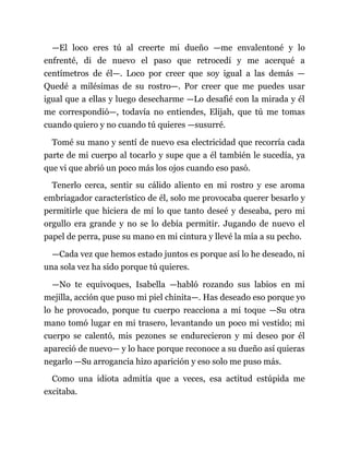 —El loco eres tú al creerte mi dueño —me envalentoné y lo
enfrenté, di de nuevo el paso que retrocedí y me acerqué a
centímetros de él—. Loco por creer que soy igual a las demás —
Quedé a milésimas de su rostro—. Por creer que me puedes usar
igual que a ellas y luego desecharme —Lo desafié con la mirada y él
me correspondió—, todavía no entiendes, Elijah, que tú me tomas
cuando quiero y no cuando tú quieres —susurré.
Tomé su mano y sentí de nuevo esa electricidad que recorría cada
parte de mi cuerpo al tocarlo y supe que a él también le sucedía, ya
que vi que abrió un poco más los ojos cuando eso pasó.
Tenerlo cerca, sentir su cálido aliento en mi rostro y ese aroma
embriagador característico de él, solo me provocaba querer besarlo y
permitirle que hiciera de mí lo que tanto deseé y deseaba, pero mi
orgullo era grande y no se lo debía permitir. Jugando de nuevo el
papel de perra, puse su mano en mi cintura y llevé la mía a su pecho.
—Cada vez que hemos estado juntos es porque así lo he deseado, ni
una sola vez ha sido porque tú quieres.
—No te equivoques, Isabella —habló rozando sus labios en mi
mejilla, acción que puso mi piel chinita—. Has deseado eso porque yo
lo he provocado, porque tu cuerpo reacciona a mi toque —Su otra
mano tomó lugar en mi trasero, levantando un poco mi vestido; mi
cuerpo se calentó, mis pezones se endurecieron y mi deseo por él
apareció de nuevo— y lo hace porque reconoce a su dueño así quieras
negarlo —Su arrogancia hizo aparición y eso solo me puso más.
Como una idiota admitía que a veces, esa actitud estúpida me
excitaba.
 