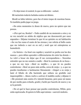 —Te dejo tener el control, lo que es diferente —aclaré.
Mi raciocinio todavía luchaba contra mi idiotez.
Mordí su labio inferior, pero fue el único toque de nuestras bocas.
Yo también podía jugar su juego.
—En estos momentos te deseo de nuevo, pero no quiero que me
poseas.
—¿Por qué no, Bonita? —Todo cambió de un momento a otro y en
su voz escuché un atisbo de súplica que me desconcertó por unos
segundos— Déjame terminar lo que tú no quisiste en mi habitación
—Su voz fue como el canto de las sirenas y me refería al bello canto
que me inducía a caer en su red y sentí que mi entrepierna se
humedeció.
—Lo hiciera —Lo besé con rapidez y acaricié su pecho con las dos
manos—, pero debes aprender a diferenciarme de entre las demás —
Lo volví a besar sin dejar que él me correspondiera—. Necesitas
entender que no me someto a nadie —Besé la comisura de su boca—
a que no soy tuya —Besé su mejilla—, a que tú no puedes
controlarme —Besé un poco más arriba, cerca de oreja— y, a que no
puedes insultarme o lastimarme físicamente —Llegué a su oreja y
lamí el lóbulo de ella haciendo que soltara un gruñido casi
imperceptible—. Ahora vuelve a activar el maldito coche y déjame ir
—Me presionó más contra él e intentó besarme, pero puse mi mano
de por medio para evitarlo, gruñó y luchó por hacerlo de nuevo y no
se lo permití.
—No sé qué te hace pensar que puedes controlarme, White, pero
estás equivocada. Si quiero te follo aquí mismo —aseveró molesto.
 
