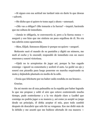 —Si sigues con esa actitud me tardaré más en darte lo que deseas
—advertí.
—He dicho que si quiero te tomo aquí y ahora —amenazó.
—¿Me vas a obligar? ¿Me tomarás a la fuerza? —inquirí, haciendo
que me soltara de inmediato.
—Jamás te obligaría, te convencería sí, pero a la fuerza nunca —
aseguró y eso hizo que me sintiera un poco orgullosa de él. No era
tan cabrón como aparentaba.
—Bien, Elijah. Entonces déjame ir porque no quiero —aseguré.
Reticente sacó el mando de su pantalón y digitó un número, me
metí al coche y lo encendí; respondió de inmediato con un suave
ronroneo y sonreí victoriosa.
—Ojalá no te arrepientas de jugar así, porque la has cagado
conmigo —ignoré su comentario y aceleré el auto. Le guiñé un ojo y
sonreí con picardía para luego ponerme en marcha esquivando su
moto y dejándolo plantado en medio de la calle.
«Tenía que felicitarte por no haber caído rendida en sus brazos».
Gracias.
En mi mente me di una palmadita en la espalda por haber logrado
lo que me propuse y solté el aire que estuve conteniendo mucho
tiempo, pude controlarme y a la vez dejarle claro a LuzBel que
conmigo no podría jugar a su manera y, así como yo acepté su juego
desde un principio, él debía aceptar el mío, pues todo cambió
después de descubrir que solo fui su venganza. Eso me dolió más de
lo debido y me asustó que me hubiese afectado de esa manera —
 
