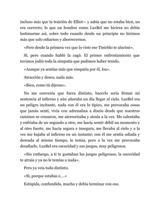 incluso más que la traición de Elliot— y sabía que no estaba bien, no
era correcto; lo que un hombre como LuzBel me hiciera no debía
lastimarme así, sobre todo cuando desde un principio no hicimos
más que solo odiarnos y aborrecernos.
«Pero desde la primera vez que lo viste ese Tinieblo te alucinó».
Sí, pero cuando habló la cagó. El primer enfrentamiento que
tuvimos jodió toda la simpatía que pudimos haber tenido.
«Aunque ya sentías más que simpatía por él, Isa».
Atracción y deseo, nada más.
«Bien, como tú dijeras».
No me convenía que fuera distinto, hacerlo sería firmar mi
sentencia al infierno y aún añoraba un día llegar al cielo. LuzBel era
un peligro incitante, nada con él era lo típico, me provocaba cosas
que jamás sentí, vivía con adrenalina a diario desde que nuestros
caminos se cruzaron, me aterrorizaba y atraía a la vez. Me calentaba
y enfriaba de un segundo a otro, me hacía sentir débil un momento y
al otro fuerte, me hacía segura e insegura, me llevaba al cielo y a la
vez me bajaba al infierno en un instante; con él me sentía odiada y
deseada al mismo tiempo, le temía, pero a la vez me provocaba
desafiarlo. LuzBel era oscuridad y sus juegos, muy peligrosos.
«Sin embargo, a ti te gustaban los juegos peligrosos, la oscuridad
te atraía y ya no le temías a nada».
Pero ya veía todo distinto.
«Sí, porque estabas e.…»
Estúpida, confundida, mucho y debía terminar con eso.
 