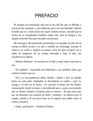 PREFACIO
El estudio era iluminado solo por la luz del día que se filtraba a
través de las ventanas, y era suficiente para ver con claridad. Admiré
lo bella que es y cómo lucía con aquel vestido oscuro, recordé que la
noche de su cumpleaños también usaba uno, mas no bragas y ese
simple recuerdo hizo que mi polla reaccionara.
Me acerqué a ella quedando presionado a su espalda, el calor de su
cuerpo se filtró al mío y su olor a vainilla me embriagó, acerqué el
rostro a su cuello e inspiré su aroma, cerré los ojos al hacer eso y
miles de imágenes de su cuerpo desnudo y bajo el mío, me
invadieron la cabeza.
—Hueles delicioso —le susurré en el oído y sentí cómo reaccionó a
eso.
—Tú también —respondió con dificultad y me satisfizo saber que
sentía lo mismo que yo.
—Tú y yo nos podremos odiar, Bonita —aclaré e hice su cabello
hacia un solo lado, dejándole al descubierto el cuello—, pero tu
cuerpo y el mío no lo hacen —Le acaricié el brazo con los dedos,
comenzando desde la mano y ascendiendo poco a poco, provocando
que su blanca, limpia y hermosa piel se erizara—. Sé que crees que
soy un demonio con corazón de hielo —enfaticé y la observé por el
espejo, asintió y di un suave beso en el espacio que había entre el
cuello y hombro.
—¿Qué…qué haces? —Titubeó al hablar.
 