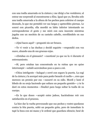con una toalla amarrada en la cintura y me dirigí a los vestidores; al
entrar me sorprendí al encontrarme a Elsa. Igual que yo, llevaba solo
una toalla amarrada a la altura de los pechos para cubrirse el cuerpo
desnudo, lo que me permitió ver sus largas y apetecibles piernas. Le
sonreí con picardía, ella mordió su labio inferior intentando no
corresponderme el gesto y me miró con cara inocente mientras
jugaba con un mechón de su castaño cabello, enrollándolo en sus
dedos.
—¿Qué haces aquí? —pregunté sin ser brusco.
—Te vi venir a las duchas y decidí seguirte —respondió con voz
suave, alzando una de sus gruesas cejas.
—¿Estabas en el gimnasio? —cuestioné ya que no la vi durante el
entrenamiento.
—Sí, pero estabas tan concentrado en tu rutina que no quise
interrumpir —señaló acercándose poco a poco a mí.
—Chica inteligente —halagué y cerré con seguro la puerta. La cogí
de la cintura y la acerqué más para poder besarle el cuello—, creo que
mereces un premio por eso —susurré en su oído. Mordí y lamí el
lóbulo de su oreja haciendo que soltara un pequeño gemido— y te lo
daré en estos momentos —finalicé para luego soltar la toalla de su
cuerpo.
—Es lo que deseo —aceptó entre jadeos, haciéndome reír con
satisfacción en el proceso.
La hice dar la vuelta provocando que sus pechos y rostro quedaran
contra la fría puerta, soltó un pequeño grito, pero de inmediato le
tapé la boca con mi mano y le ordené que guardara silencio; besé de
 
