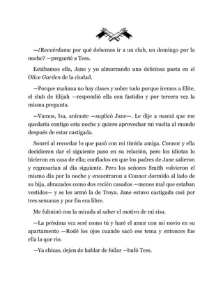 —¿Recuérdame por qué debemos ir a un club, un domingo por la
noche? —pregunté a Tess.
Estábamos ella, Jane y yo almorzando una deliciosa pasta en el
Olive Garden de la ciudad.
—Porque mañana no hay clases y sobre todo porque iremos a Elite,
el club de Elijah —respondió ella con fastidio y por tercera vez la
misma pregunta.
—Vamos, Isa, anímate —suplicó Jane—. Le dije a mamá que me
quedaría contigo esta noche y quiero aprovechar mi vuelta al mundo
después de estar castigada.
Sonreí al recordar lo que pasó con mi tímida amiga. Connor y ella
decidieron dar el siguiente paso en su relación, pero los idiotas lo
hicieron en casa de ella; confiados en que los padres de Jane salieron
y regresarían al día siguiente. Pero los señores Smith volvieron el
mismo día por la noche y encontraron a Connor dormido al lado de
su hija, abrazados como dos recién casados —menos mal que estaban
vestidos— y se les armó la de Troya. Jane estuvo castigada casi por
tres semanas y por fin era libre.
Me fulminó con la mirada al saber el motivo de mi risa.
—La próxima vez seré como tú y haré el amor con mi novio en su
apartamento —Rodé los ojos cuando sacó ese tema y entonces fue
ella la que rio.
—Ya chicas, dejen de hablar de follar —bufó Tess.
 