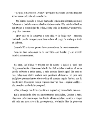 —¿Tú no lo haces con Dylan? —pregunté haciendo que sus mejillas
se tornaran del color de su cabello.
—No hemos llegado a eso, el marica le teme a mi hermano cómo si
fuésemos a decirle —masculló haciéndome reír. Ella estaba viéndose
con Dylan a escondidas de todos, sobre todo de LuzBel, y comprendí
muy bien la razón.
—¿Por qué no lo amarras a una silla y lo follas tú? —propuse
haciendo que le escupiera encima a Jane el trago de soda que tenía
en la boca.
Jane chilló ante eso, pero a la vez nos reímos de nuestro secreto.
Solo las tres sabíamos de lo sucedido con LuzBel y ese secreto
moriría con nosotras.
Ya eran las nueve y treinta de la noche y junto a Tess nos
dirigíamos hacia el famoso club de LuzBel, estaba nerviosa al saber
que lo volvería a tener cerca, y más porque desde aquel día casi no
nos habíamos visto; ambos nos pusimos distancia, yo por mis
estúpidos pensamientos de ese día y él porque seguía furioso con lo
que le hice. Tess supo evadir el problema y al final —según LuzBel—,
ella no sabía nada de lo que pasó.
«Esa pelirroja era de las que tiraba la piedra y escondía la mano».
En la entrada de Elite nos encontramos con Dylan, Connor y Jane,
ellos nos informaron que los demás chicos estaban dentro y vi que
ahí todo era contrario a lo que esperaba. No había filas de personas
 