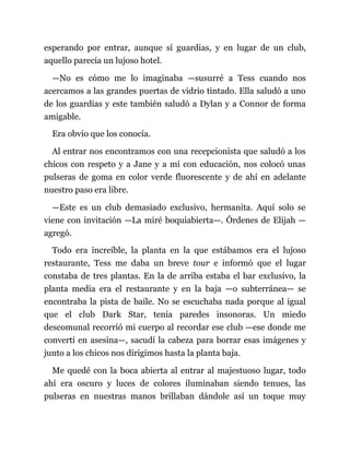 esperando por entrar, aunque sí guardias, y en lugar de un club,
aquello parecía un lujoso hotel.
—No es cómo me lo imaginaba —susurré a Tess cuando nos
acercamos a las grandes puertas de vidrio tintado. Ella saludó a uno
de los guardias y este también saludó a Dylan y a Connor de forma
amigable.
Era obvio que los conocía.
Al entrar nos encontramos con una recepcionista que saludó a los
chicos con respeto y a Jane y a mí con educación, nos colocó unas
pulseras de goma en color verde fluorescente y de ahí en adelante
nuestro paso era libre.
—Este es un club demasiado exclusivo, hermanita. Aquí solo se
viene con invitación —La miré boquiabierta—. Órdenes de Elijah —
agregó.
Todo era increíble, la planta en la que estábamos era el lujoso
restaurante, Tess me daba un breve tour e informó que el lugar
constaba de tres plantas. En la de arriba estaba el bar exclusivo, la
planta media era el restaurante y en la baja —o subterránea— se
encontraba la pista de baile. No se escuchaba nada porque al igual
que el club Dark Star, tenía paredes insonoras. Un miedo
descomunal recorrió mi cuerpo al recordar ese club —ese donde me
convertí en asesina—, sacudí la cabeza para borrar esas imágenes y
junto a los chicos nos dirigimos hasta la planta baja.
Me quedé con la boca abierta al entrar al majestuoso lugar, todo
ahí era oscuro y luces de colores iluminaban siendo tenues, las
pulseras en nuestras manos brillaban dándole así un toque muy
 