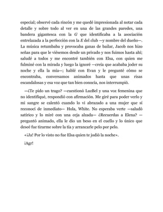 especial; observé cada rincón y me quedé impresionada al notar cada
detalle y sobre todo al ver en una de las grandes paredes, una
bandera gigantesca con la G que identificaba a la asociación
entrelazada a la perfección con la E del club —y nombre del dueño—.
La música retumbaba y provocaba ganas de bailar, Jacob nos hizo
señas para que le viésemos desde un privado y nos fuimos hasta ahí;
saludé a todos y me encontré también con Elsa, con quien me
fulminé con la mirada y luego la ignoré —creía que acababa joder su
noche y ella la mía—; hablé con Evan y le pregunté cómo se
encontraba, conversamos animados hasta que unas risas
escandalosas y esa voz que tan bien conocía, nos interrumpió.
—¿Te pido un trago? —cuestionó LuzBel y una voz femenina que
no identifiqué, respondió con afirmación. Me giré para poder verlo y
mi sangre se calentó cuando lo vi abrazado a una mujer que sí
reconocí de inmediato— Hola, White. No esperaba verte —saludó
satírico y lo miré con una ceja alzada— ¿Recuerdas a Elena? —
preguntó animado, ella le dio un beso en el cuello y lo único que
deseé fue tirarme sobre la tía y arrancarle pelo por pelo.
«¡Ja! Por lo visto no fue Elsa quien te jodió la noche».
¡Agr!
 