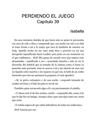 PERDIENDO EL JUEGO
Capítulo 39
Isabella
En esos instantes dudaba de que fuera solo yo quien le provocaba
esa cara de culo a Elsa y comprendí que, esa noche me uní a su club
al tener frente a mí a la mujer que tuve la desdicha de conocer en
Grig. Aquella noche no me cayó nada bien y provocó en mí una
decepción injustificada hacia LuzBel, pero justo en ese momento en
el que estábamos... ¡Puf! Mis ganas de sacarle esos ojos negros eran
demasiadas —justificado o no—, necesitaba hacerlo y más al ver la
diversión del imbécil que la tomaba de la cintura como si fuese su
posesión más preciada. Jane se acercó a mí y me ofreció un vaso con
un líquido color marrón y sin reparar en qué era, lo bebí de un sorbo
haciendo que este me quemara la garganta, lo cual agradecí.
—Sí, tu polvo extranjero y de una noche —respondí tratando de
ocultar mi furia y el hijo de puta se rio de mí.
También quise arrancarle algo a él y no precisamente el cabello.
—Y ahora seré el de dos noches, cariño —respondió ella, como si lo
que le dije fue un halago. Aunque claro, para una tipa como esa, tenía
que serlo.
«Y estaba segura de que sabía defenderse de todas tus indirectas».
¡Puf! Gracias por eso.
 