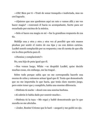 —¡Oh! Bien por ti —Traté de sonar tranquila e inafectada, mas no
creí lograrlo.
—¿Quieres que nos quedemos aquí un rato o vamos allá y me ves
hacer magia? —ronroneó él hacia su acompañante, fuerte para ser
escuchado por encima de la música.
—Solo si haces esa magia en mí —fue la grandiosa respuesta de esa
tía.
Maldije una y otra y otra y otra vez al percibir que mis manos
picaban por sentir el rostro de esa tipa y no con dulces caricias.
LuzBel sonrió complacido por su respuesta y me di cuenta de que ella
era la chica perfecta para él.
«¿Sumisa y complaciente?»
No, una hija de puta igual que él.
—Nos vemos luego, White —se despidió LuzBel, quise decirle
muchas cosas, sin embargo, me las tragué.
Sobre todo porque sabía que no me correspondía hacerle una
escena de celos y entonces actuar igual que él. Tenía que demostrarle
que no me importaba lo que hacía, que tenía claro nuestro juego,
pero entre tener que y cumplirlo, había una enorme diferencia.
—Disfruta tú noche —deseó con una sonrisa burlona.
«Al cabrón le había dado por sonreír mucho».
—Disfruta tú la tuya —Me erguí y hablé demostrando que lo que
sucedía no me afectaba.
—¡Joder, Bonita! Créeme que lo haré —aseguró y me guiñó un ojo.
 