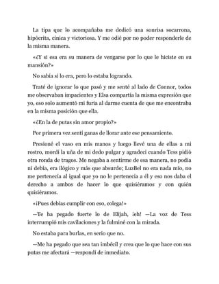 La tipa que lo acompañaba me dedicó una sonrisa socarrona,
hipócrita, cínica y victoriosa. Y me odié por no poder responderle de
la misma manera.
«¿Y si esa era su manera de vengarse por lo que le hiciste en su
mansión?»
No sabía si lo era, pero lo estaba logrando.
Traté de ignorar lo que pasó y me senté al lado de Connor, todos
me observaban impacientes y Elsa compartía la misma expresión que
yo, eso solo aumentó mi furia al darme cuenta de que me encontraba
en la misma posición que ella.
«¿En la de putas sin amor propio?»
Por primera vez sentí ganas de llorar ante ese pensamiento.
Presioné el vaso en mis manos y luego llevé una de ellas a mi
rostro, mordí la uña de mi dedo pulgar y agradecí cuando Tess pidió
otra ronda de tragos. Me negaba a sentirme de esa manera, no podía
ni debía, era ilógico y más que absurdo; LuzBel no era nada mío, no
me pertenecía al igual que yo no le pertenecía a él y eso nos daba el
derecho a ambos de hacer lo que quisiéramos y con quién
quisiéramos.
«¡Pues debías cumplir con eso, colega!»
—Te ha pegado fuerte lo de Elijah, ¡eh! —La voz de Tess
interrumpió mis cavilaciones y la fulminé con la mirada.
No estaba para burlas, en serio que no.
—Me ha pegado que sea tan imbécil y crea que lo que hace con sus
putas me afectará —respondí de inmediato.
 