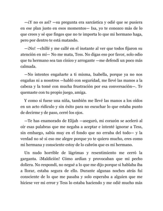—¿Y no es así? —su pregunta era sarcástica y odié que se pusiera
en ese plan justo en esos momentos— Isa, yo te conozco más de lo
que crees y sé que finges que no te importa lo que mi hermano haga,
pero por dentro te está matando.
—¡No! —chillé y me callé en el instante al ver que todos fijaron su
atención en mí— No me mata, Tess. No digas eso por favor, solo odio
que tu hermano sea tan cínico y arrogante —me defendí un poco más
calmada.
—No intentes engañarte a ti misma, Isabella, porque ya no nos
engañas ni a nosotros —habló con seguridad, me llevé las manos a la
cabeza y la tomé con mucha frustración por esa conversación—. Te
quemaste con tu propio juego, amiga.
Y como si fuese una niña, también me llevé las manos a los oídos
en un acto ridículo y sin éxito para no escuchar lo que estaba punto
de decirme y de paso, cerré los ojos.
—Te has enamorado de Elijah —aseguró, mi corazón se aceleró al
oír esas palabras que me negaba a aceptar e intenté ignorar a Tess,
sin embargo, sabía muy en el fondo que no erraba del todo— y la
verdad no sé si eso me alegre porque yo te quiero mucho, eres como
mi hermana y consciente estoy de lo cabrón que es mi hermano.
Un nudo horrible de lágrimas y resentimiento me cerró la
garganta. ¡Maldición! Cómo ardían y provocaban que mi pecho
doliera. No respondí, no negué a lo que me dijo porque si hablaba iba
a llorar, estaba segura de ello. Durante algunas noches atrás fui
consciente de lo que me pasaba y solo esperaba a alguien que me
hiciese ver mi error y Tess lo estaba haciendo y me odié mucho más
 