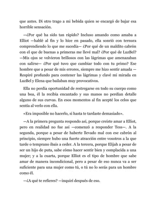 que antes. Di otro trago a mi bebida quien se encargó de bajar esa
horrible sensación.
—¿Por qué ha sido tan rápido? Incluso amando como amaba a
Elliot —hablé al fin y lo hice en pasado, ella sonrió con ternura
comprendiendo lo que me sucedía— ¿Por qué de un maldito cabrón
con el que de buenas a primeras me llevé mal? ¿Por qué de LuzBel?
—Mis ojos se volvieron brillosos con las lágrimas que amenazaban
con salirse— ¿Por qué tuvo que cambiar todo con tu primo? Ese
hombre que a pesar de mis errores, siempre me hizo sentir amada —
Respiré profundo para contener las lágrimas y clavé mi mirada en
LuzBel y Elena que bailaban muy provocativos.
Ella no perdía oportunidad de restregarse en todo su cuerpo como
una boa, él la recibía encantado y sus manos no perdían detalle
alguno de sus curvas. En esos momentos al fin acepté los celos que
sentía al verlo con ella.
«Era imposible no hacerlo, si hasta te tardaste demasiado».
—A la primera pregunta respondo así, porque creíste amar a Elliot,
pero en realidad no fue así —comenzó a responder Tess—. A la
segunda, porque a pesar de haberte llevado mal con ese cabrón al
principio, siempre hubo una fuerte atracción entre vosotros a la que
tarde o temprano ibais a ceder. A la tercera, porque Elijah a pesar de
ser un hijo de puta, sabe cómo hacer sentir bien y complacida a una
mujer; y a la cuarta, porque Elliot es el tipo de hombre que sabe
amar de manera incondicional, pero a pesar de eso nunca va a ser
suficiente para una mujer como tú, o tú no lo serás para un hombre
como él.
—¿A qué te refieres? —inquirí después de eso.
 