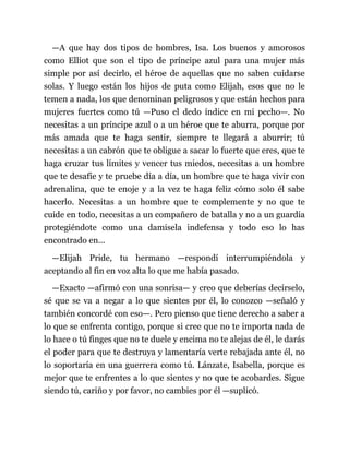 —A que hay dos tipos de hombres, Isa. Los buenos y amorosos
como Elliot que son el tipo de príncipe azul para una mujer más
simple por así decirlo, el héroe de aquellas que no saben cuidarse
solas. Y luego están los hijos de puta como Elijah, esos que no le
temen a nada, los que denominan peligrosos y que están hechos para
mujeres fuertes como tú —Puso el dedo índice en mi pecho—. No
necesitas a un príncipe azul o a un héroe que te aburra, porque por
más amada que te haga sentir, siempre te llegará a aburrir; tú
necesitas a un cabrón que te obligue a sacar lo fuerte que eres, que te
haga cruzar tus límites y vencer tus miedos, necesitas a un hombre
que te desafíe y te pruebe día a día, un hombre que te haga vivir con
adrenalina, que te enoje y a la vez te haga feliz cómo solo él sabe
hacerlo. Necesitas a un hombre que te complemente y no que te
cuide en todo, necesitas a un compañero de batalla y no a un guardia
protegiéndote como una damisela indefensa y todo eso lo has
encontrado en...
—Elijah Pride, tu hermano —respondí interrumpiéndola y
aceptando al fin en voz alta lo que me había pasado.
—Exacto —afirmó con una sonrisa— y creo que deberías decírselo,
sé que se va a negar a lo que sientes por él, lo conozco —señaló y
también concordé con eso—. Pero pienso que tiene derecho a saber a
lo que se enfrenta contigo, porque si cree que no te importa nada de
lo hace o tú finges que no te duele y encima no te alejas de él, le darás
el poder para que te destruya y lamentaría verte rebajada ante él, no
lo soportaría en una guerrera como tú. Lánzate, Isabella, porque es
mejor que te enfrentes a lo que sientes y no que te acobardes. Sigue
siendo tú, cariño y por favor, no cambies por él —suplicó.
 