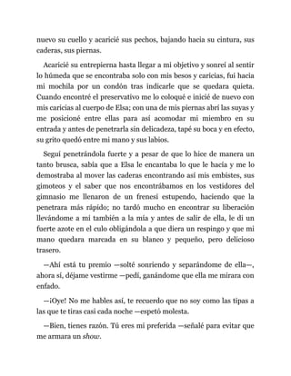 nuevo su cuello y acaricié sus pechos, bajando hacia su cintura, sus
caderas, sus piernas.
Acaricié su entrepierna hasta llegar a mi objetivo y sonreí al sentir
lo húmeda que se encontraba solo con mis besos y caricias, fui hacia
mi mochila por un condón tras indicarle que se quedara quieta.
Cuando encontré el preservativo me lo coloqué e inicié de nuevo con
mis caricias al cuerpo de Elsa; con una de mis piernas abrí las suyas y
me posicioné entre ellas para así acomodar mi miembro en su
entrada y antes de penetrarla sin delicadeza, tapé su boca y en efecto,
su grito quedó entre mi mano y sus labios.
Seguí penetrándola fuerte y a pesar de que lo hice de manera un
tanto brusca, sabía que a Elsa le encantaba lo que le hacía y me lo
demostraba al mover las caderas encontrando así mis embistes, sus
gimoteos y el saber que nos encontrábamos en los vestidores del
gimnasio me llenaron de un frenesí estupendo, haciendo que la
penetrara más rápido; no tardó mucho en encontrar su liberación
llevándome a mí también a la mía y antes de salir de ella, le di un
fuerte azote en el culo obligándola a que diera un respingo y que mi
mano quedara marcada en su blanco y pequeño, pero delicioso
trasero.
—Ahí está tu premio —solté sonriendo y separándome de ella—,
ahora sí, déjame vestirme —pedí, ganándome que ella me mirara con
enfado.
—¡Oye! No me hables así, te recuerdo que no soy como las tipas a
las que te tiras casi cada noche —espetó molesta.
—Bien, tienes razón. Tú eres mi preferida —señalé para evitar que
me armara un show.
 
