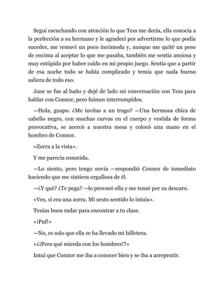 Seguí escuchando con atención lo que Tess me decía, ella conocía a
la perfección a su hermano y le agradecí por advertirme lo que podía
suceder, me removí un poco incómoda y, aunque me quité un peso
de encima al aceptar lo que me pasaba, también me sentía ansiosa y
muy estúpida por haber caído en mi propio juego. Sentía que a partir
de esa noche todo se había complicado y temía que nada bueno
saliera de todo eso.
Jane se fue al baño y dejé de lado mi conversación con Tess para
hablar con Connor, pero fuimos interrumpidos.
—Hola, guapo. ¿Me invitas a un trago? —Una hermosa chica de
cabello negro, con muchas curvas en el cuerpo y vestida de forma
provocativa, se acercó a nuestra mesa y colocó una mano en el
hombro de Connor.
«Zorra a la vista».
Y me parecía conocida.
—Lo siento, pero tengo novia —respondió Connor de inmediato
haciendo que me sintiera orgullosa de él.
—¿Y qué? ¿Te pega? —lo provocó ella y me tensé por su descaro.
«Ves, sí era una zorra. Mi sexto sentido lo intuía».
Tenías buen radar para encontrar a tu clase.
«¡Puf!»
—No, es solo que ella se ha llevado mi billetera.
«¿¡Pero qué mierda con los hombres!?»
Intuí que Connor me iba a conocer bien y se iba a arrepentir.
 