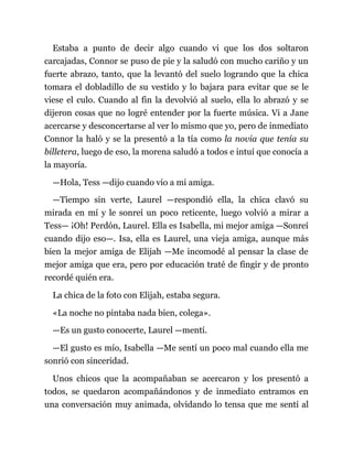 Estaba a punto de decir algo cuando vi que los dos soltaron
carcajadas, Connor se puso de pie y la saludó con mucho cariño y un
fuerte abrazo, tanto, que la levantó del suelo logrando que la chica
tomara el dobladillo de su vestido y lo bajara para evitar que se le
viese el culo. Cuando al fin la devolvió al suelo, ella lo abrazó y se
dijeron cosas que no logré entender por la fuerte música. Vi a Jane
acercarse y desconcertarse al ver lo mismo que yo, pero de inmediato
Connor la haló y se la presentó a la tía como la novia que tenía su
billetera, luego de eso, la morena saludó a todos e intuí que conocía a
la mayoría.
—Hola, Tess —dijo cuando vio a mi amiga.
—Tiempo sin verte, Laurel —respondió ella, la chica clavó su
mirada en mí y le sonreí un poco reticente, luego volvió a mirar a
Tess— ¡Oh! Perdón, Laurel. Ella es Isabella, mi mejor amiga —Sonreí
cuando dijo eso—. Isa, ella es Laurel, una vieja amiga, aunque más
bien la mejor amiga de Elijah —Me incomodé al pensar la clase de
mejor amiga que era, pero por educación traté de fingir y de pronto
recordé quién era.
La chica de la foto con Elijah, estaba segura.
«La noche no pintaba nada bien, colega».
—Es un gusto conocerte, Laurel —mentí.
—El gusto es mío, Isabella —Me sentí un poco mal cuando ella me
sonrió con sinceridad.
Unos chicos que la acompañaban se acercaron y los presentó a
todos, se quedaron acompañándonos y de inmediato entramos en
una conversación muy animada, olvidando lo tensa que me sentí al
 