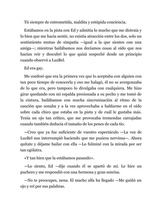 Tú siempre de entrometida, maldita y estúpida conciencia.
Estábamos en la pista con Ed y admitía lo mucho que me distraía y
lo bien que me hacía sentir, no existía atracción entre los dos, solo un
sentimiento mutuo de simpatía —igual a la que sientes con una
amiga—; mientras bailábamos nos decíamos cosas al oído que nos
hacían reír y descubrí lo que quizá sospeché desde un principio
cuando observó a LuzBel.
Ed era gay.
Me confesó que era la primera vez que lo aceptaba con alguien con
tan poco tiempo de conocerla y eso me halagó, él no se avergonzaba
de lo que era, pero tampoco lo divulgaba con cualquiera. Me hizo
girar quedando con mi espalda presionada a su pecho y me tomó de
la cintura, bailábamos con mucha sincronización al ritmo de la
canción que sonaba y a la vez aprovechaba a hablarme en el oído
sobre cada chico que estaba en la pista y de cuál le gustaba más.
Tenía un ojo tan crítico, que me provocaba tremendas carcajadas
cuando también deducía el tamaño de los penes de cada tío.
—Creo que ya fue suficiente de vuestro espectáculo —La voz de
LuzBel nos interrumpió haciendo que me pusiera nerviosa—. Ahora
quítate y déjame bailar con ella —Lo fulminé con la mirada por ser
tan ególatra.
«Y tan bien que la estábamos pasando».
—Lo siento, Ed —dije cuando él se apartó de mí. Le hice un
puchero y me respondió con una hermosa y gran sonrisa.
—No te preocupes, nena. El macho alfa ha llegado —Me guiñó un
ojo y reí por sus palabras.
 