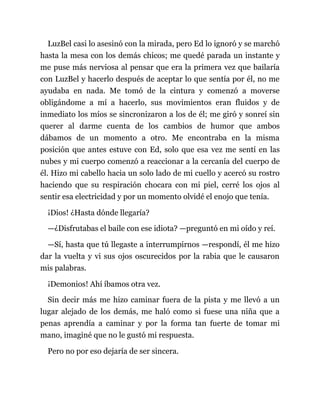 LuzBel casi lo asesinó con la mirada, pero Ed lo ignoró y se marchó
hasta la mesa con los demás chicos; me quedé parada un instante y
me puse más nerviosa al pensar que era la primera vez que bailaría
con LuzBel y hacerlo después de aceptar lo que sentía por él, no me
ayudaba en nada. Me tomó de la cintura y comenzó a moverse
obligándome a mí a hacerlo, sus movimientos eran fluidos y de
inmediato los míos se sincronizaron a los de él; me giró y sonreí sin
querer al darme cuenta de los cambios de humor que ambos
dábamos de un momento a otro. Me encontraba en la misma
posición que antes estuve con Ed, solo que esa vez me sentí en las
nubes y mi cuerpo comenzó a reaccionar a la cercanía del cuerpo de
él. Hizo mi cabello hacia un solo lado de mi cuello y acercó su rostro
haciendo que su respiración chocara con mi piel, cerré los ojos al
sentir esa electricidad y por un momento olvidé el enojo que tenía.
¡Dios! ¿Hasta dónde llegaría?
—¿Disfrutabas el baile con ese idiota? —preguntó en mi oído y reí.
—Sí, hasta que tú llegaste a interrumpirnos —respondí, él me hizo
dar la vuelta y vi sus ojos oscurecidos por la rabia que le causaron
mis palabras.
¡Demonios! Ahí íbamos otra vez.
Sin decir más me hizo caminar fuera de la pista y me llevó a un
lugar alejado de los demás, me haló como si fuese una niña que a
penas aprendía a caminar y por la forma tan fuerte de tomar mi
mano, imaginé que no le gustó mi respuesta.
Pero no por eso dejaría de ser sincera.
 