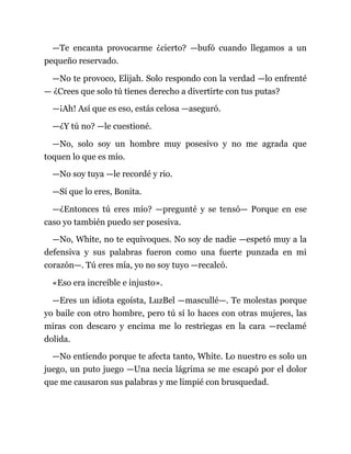 —Te encanta provocarme ¿cierto? —bufó cuando llegamos a un
pequeño reservado.
—No te provoco, Elijah. Solo respondo con la verdad —lo enfrenté
— ¿Crees que solo tú tienes derecho a divertirte con tus putas?
—¡Ah! Así que es eso, estás celosa —aseguró.
—¿Y tú no? —le cuestioné.
—No, solo soy un hombre muy posesivo y no me agrada que
toquen lo que es mío.
—No soy tuya —le recordé y rio.
—Sí que lo eres, Bonita.
—¿Entonces tú eres mío? —pregunté y se tensó— Porque en ese
caso yo también puedo ser posesiva.
—No, White, no te equivoques. No soy de nadie —espetó muy a la
defensiva y sus palabras fueron como una fuerte punzada en mi
corazón—. Tú eres mía, yo no soy tuyo —recalcó.
«Eso era increíble e injusto».
—Eres un idiota egoísta, LuzBel —mascullé—. Te molestas porque
yo baile con otro hombre, pero tú sí lo haces con otras mujeres, las
miras con descaro y encima me lo restriegas en la cara —reclamé
dolida.
—No entiendo porque te afecta tanto, White. Lo nuestro es solo un
juego, un puto juego —Una necia lágrima se me escapó por el dolor
que me causaron sus palabras y me limpié con brusquedad.
 