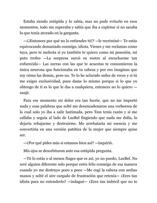Estaba siendo estúpida y lo sabía, mas no pude evitarlo en esos
momentos, todo me superaba y sabía que iba a explotar si no sacaba
lo que tenía atorado en la garganta.
—¿¡Entonces por qué no lo entiendes tú!? —le recriminé— Te estás
equivocando demasiado conmigo, idiota. Vienes y me reclamas como
tuya, pero te molesta si yo también te quiero como mi posesión, mi
puto trofeo —La sorpresa surcó su rostro al escucharme tan
enfurecida— Las zorras con las que te acuestas te consumieron la
única neurona que funcionaba en tu cabeza y por eso imaginas que
soy cómo las demás, pero no. Te lo he aclarado miles de veces y si tú
me exiges exclusividad, pues dame lo mismo porque si lo que yo
obtengo de ti es lo que le das a cualquiera, entonces no lo quiero —
zanjé.
Para ese momento mi dolor era tan fuerte, que no me importó
nada y esas palabras que solté me desencadenaron una verborrea de
la cual solo yo iba a salir lastimada, pero Tess tenía razón y si me
callaba y seguía al lado de LuzBel fingiendo que nada me dolía, lo
dejaría rebajarme y destruirme. Me arrebataría mi esencia y me
convertiría en una versión patética de la mujer que siempre quise
ser.
—¿Por qué pides más si estamos bien así? —inquirió.
Mis ojos se desorbitaron ante esa estúpida pregunta.
—Tú lo estás o al menos finges que es así, yo no puedo, LuzBel. No
seré alguien diferente solo porque estés feliz conmigo de esa manera
cuando yo me destruyo poco a poco —Me cogí la cabeza con ambas
manos y solté el aire cargado de frustración que retenía— ¿Eres tan
idiota para no entenderlo? —indagué— ¿Eres tan imbécil que no te
 