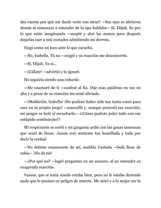 das cuenta por qué me duele verte con otras? —Sus ojos se abrieron
demás al comenzar a entender de lo que hablaba— Sí, Elijah. Es por
lo que estás imaginando —acepté y abrí las manos para después
dejarlas caer a mis costados admitiendo mi derrota.
Negó como un loco ante lo que escuchó.
—No, Isabella. Tú no —exigió y su reacción me desconcertó.
—Sí, Elijah. Yo sí...
—¡Cállate! —advirtió y lo ignoré.
No seguiría siendo una cobarde.
—Me enamoré de ti —confesé al fin. Dije esas palabras en voz en
alta y a pesar de su reacción me sentí aliviada.
—¡Maldición, Isabella! ¡No pudiste haber sido tan tonta como para
caer en tu propio juego! —masculló y, aunque presentí esa reacción,
mi sangre se heló al escucharlo— ¿¡Cómo pudiste joder todo con ese
estúpido sentimiento!?
Mi respiración se cortó y mi garganta ardió con las ganas inmensas
que sentí de llorar. Jamás creí sentirme tan humillada y todo por
decir la verdad.
—No debiste enamorarte de mí, maldita Castaña —bufó lleno de
rabia— ¡No de mí!
—¿Por qué no? —logré preguntar en un susurro, al no entender su
exagerada reacción.
Vamos, que si tenía miedo estaba bien, pero no le estaba diciendo
nada que lo pusiese en peligro de muerte. Me miró y a lo mejor me lo
 