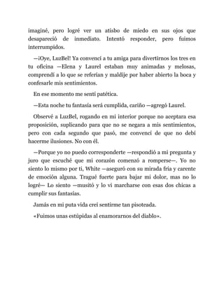 imaginé, pero logré ver un atisbo de miedo en sus ojos que
desapareció de inmediato. Intentó responder, pero fuimos
interrumpidos.
—¡Oye, LuzBel! Ya convencí a tu amiga para divertirnos los tres en
tu oficina —Elena y Laurel estaban muy animadas y melosas,
comprendí a lo que se referían y maldije por haber abierto la boca y
confesarle mis sentimientos.
En ese momento me sentí patética.
—Esta noche tu fantasía será cumplida, cariño —agregó Laurel.
Observé a LuzBel, rogando en mi interior porque no aceptara esa
proposición, suplicando para que no se negara a mis sentimientos,
pero con cada segundo que pasó, me convencí de que no debí
hacerme ilusiones. No con él.
—Porque yo no puedo corresponderte —respondió a mi pregunta y
juro que escuché que mi corazón comenzó a romperse—. Yo no
siento lo mismo por ti, White —aseguró con su mirada fría y carente
de emoción alguna. Tragué fuerte para bajar mi dolor, mas no lo
logré— Lo siento —musitó y lo vi marcharse con esas dos chicas a
cumplir sus fantasías.
Jamás en mi puta vida creí sentirme tan pisoteada.
«Fuimos unas estúpidas al enamorarnos del diablo».
 