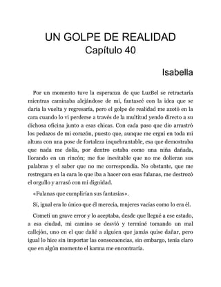 UN GOLPE DE REALIDAD
Capítulo 40
Isabella
Por un momento tuve la esperanza de que LuzBel se retractaría
mientras caminaba alejándose de mí, fantaseé con la idea que se
daría la vuelta y regresaría, pero el golpe de realidad me azotó en la
cara cuando lo vi perderse a través de la multitud yendo directo a su
dichosa oficina junto a esas chicas. Con cada paso que dio arrastró
los pedazos de mi corazón, puesto que, aunque me erguí en toda mi
altura con una pose de fortaleza inquebrantable, esa que demostraba
que nada me dolía, por dentro estaba como una niña dañada,
llorando en un rincón; me fue inevitable que no me dolieran sus
palabras y el saber que no me correspondía. No obstante, que me
restregara en la cara lo que iba a hacer con esas fulanas, me destrozó
el orgullo y arrasó con mi dignidad.
«Fulanas que cumplirían sus fantasías».
Sí, igual era lo único que él merecía, mujeres vacías como lo era él.
Cometí un grave error y lo aceptaba, desde que llegué a ese estado,
a esa ciudad, mi camino se desvió y terminé tomando un mal
callejón, uno en el que dañé a alguien que jamás quise dañar, pero
igual lo hice sin importar las consecuencias, sin embargo, tenía claro
que en algún momento el karma me encontraría.
 