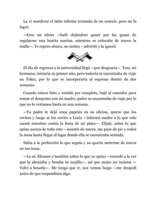 La vi morderse el labio inferior tratando de no sonreír, pero no lo
logró.
—Eres un idiota —bufó dejándose ganar por las ganas de
regalarme una bonita sonrisa, mientras se colocaba de nuevo la
toalla—. Te espero afuera, no tardes —advirtió y la ignoré.
El día de regresar a la universidad llegó —por desgracia—. Tess, mi
hermana, iniciaría su primer año, pero todavía se encontraba de viaje
en Tokio, por lo que se incorporaría al regresar dentro de dos
semanas.
Cuando estuve listo y vestido por completo, bajé al comedor para
tomar el desayuno con mi madre, padre se encontraba de viaje por lo
que no lo veríamos hasta en una semana.
—Tu padre te dejó unos papeles en su oficina, quiere que los
revises y luego se los envíes a Louis —informó madre a lo que solo
asentí mientras comía la fruta de mi plato—. Elijah, sabes lo que
opino acerca de todo esto —insistió de nuevo, me puse de pie y rodeé
la mesa hasta llegar al lugar donde ella se encontraba sentada.
Sabía a la perfección lo que seguía y no quería meterme de nuevo
en ese tema.
—Lo sé, Eleanor y también sabes lo que yo opino —recordé a la vez
que la abrazaba y besaba su mejilla—, así que mejor no insistas —
Volví a besarla—. Me tengo que ir, nos vemos luego —me despedí
antes de que respondiera algo.
 