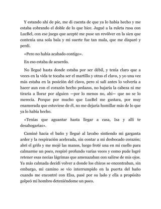 Y estando ahí de pie, me di cuenta de que ya lo había hecho y me
estaba cobrando el doble de lo que hice. Jugué a la ruleta rusa con
LuzBel, con ese juego que acepté me puse un revólver en la sien que
contenía una sola bala y mi suerte fue tan mala, que me disparé y
perdí.
«Pero no había acabado contigo».
En eso estaba de acuerdo.
No llegué hasta donde estaba por ser débil, y tenía claro que a
veces en la vida te tocaba ser el martillo y otras el clavo, y yo una vez
más estaba en la posición del clavo, pero si salí antes lo volvería a
hacer aun con el corazón hecho pedazos, no bajaría la cabeza ni me
tiraría a llorar por alguien —por lo menos no, ahí— que no se lo
merecía. Porque por mucho que LuzBel me gustara, por muy
enamorada que estuviese de él, no me dejaría humillar más de lo que
ya lo había hecho.
«Tenías que aguantar hasta llegar a casa, Isa y allí te
desahogarías».
Caminé hacia el baño y llegué al lavabo sintiendo mi garganta
arder y la respiración acelerada, sin contar a mi desbocado corazón;
abrí el grifo y me mojé las manos, luego froté una en mi cuello para
calmarme un poco, respiré profundo varias veces y como pude logré
retener esas necias lágrimas que amenazaban con salirse de mis ojos.
Ya más calmada decidí volver a donde los chicos se encontraban, sin
embargo, mi camino se vio interrumpido en la puerta del baño
cuando me encontré con Elsa, pasé por su lado y ella a propósito
golpeó mi hombro deteniéndome un poco.
 