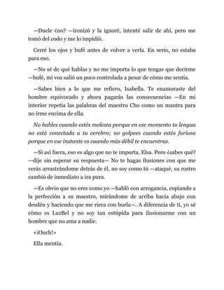 —Duele ¿no? —ironizó y la ignoré, intenté salir de ahí, pero me
tomó del codo y me lo impidió.
Cerré los ojos y bufé antes de volver a verla. En serio, no estaba
para eso.
—No sé de qué hablas y no me importa lo que tengas que decirme
—bufé, mi voz salió un poco controlada a pesar de cómo me sentía.
—Sabes bien a lo que me refiero, Isabella. Te enamoraste del
hombre equivocado y ahora pagarás las consecuencias —En mi
interior repetía las palabras del maestro Cho como un mantra para
no irme encima de ella.
No hables cuando estés molesta porque en ese momento tu lengua
no está conectada a tu cerebro; no golpees cuando estés furiosa
porque en ese instante es cuando más débil te encuentras.
—Si así fuera, eso es algo que no te importa, Elsa. Pero ¿sabes qué?
—dije sin esperar su respuesta— No te hagas ilusiones con que me
verás arrastrándome detrás de él, no soy como tú —ataqué, su rostro
cambió de inmediato a ira pura.
—Es obvio que no eres como yo —habló con arrogancia, copiando a
la perfección a su maestro, mirándome de arriba hacia abajo con
desdén y haciendo que me riera con burla—. A diferencia de ti, yo sé
cómo es LuzBel y no soy tan estúpida para ilusionarme con un
hombre que no ama a nadie.
«¡Ouch!»
Ella mentía.
 