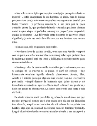 —No, solo eres estúpida por aceptar las migajas que quiere darte —
increpé—. Estás enamorada de ese hombre, lo amas, pero lo niegas
porque sabes que jamás te corresponderá —aseguré una verdad que
todos veíamos— y prefieres arrastrarte a sus pies por la poca
atención que te da, que perderlo del todo —Aquellas palabras picaron
en mi lengua, vi que empuñó las manos y me preparé para un posible
ataque de su parte—. La diferencia entre nosotras es que yo sí tengo
dignidad y jamás me verás humillarme por un hombre que no me
ama.
«Bien colega, sólo te quedaba cumplirlo».
—No tienes idea de cuánto te odio, eres peor que Amelia —espetó
con ira pura, escuchar ese nombre de nuevo y saber que pertenecía a
la mujer que LuzBel amó me tensó y dolió, mas no era momento para
sumar más dolores.
—No tengo idea de quién es ella —mentí—, pero evita compararme
y, aunque no lo quieras ni lo pidas, te daré un consejo —dije
intentando terminar aquella absurda discusión—. Ámate, Elsa.
Ámate a ti misma para que alguien más te ame y así no te arrastres
por nadie —Logré detener la bofetada que quiso darme y de
inmediato se zafó de mi agarre— Duele ¿no? —devolví sus palabras y
noté sus ganas de asesinarme. Le sonreí como toda una perra y salí
del baño.
De cierta manera sentí que debía agradecerle esa distracción que
me dio, porque el tiempo en el que estuve con ella en esa discusión
tan absurda, saqué unos instantes de mi cabeza lo sucedido con
LuzBel, algo que en realidad necesitaba para no terminar llorando.
Llegué al privado donde se encontraban los demás y me incorporé a
 