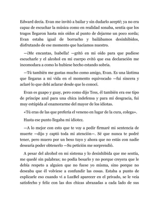 Edward decía. Evan me invitó a bailar y sin dudarlo acepté; ya no era
capaz de escuchar la música como en realidad sonaba, sentía que los
tragos llegaron hasta mis oídos al punto de dejarme un poco sorda;
Evan estaba igual de borracho y bailábamos desinhibidos,
disfrutando de ese momento que hacíamos nuestro.
—¡Me encantas, Isabella! —gritó en mi oído para que pudiese
escucharle y el alcohol en mi cuerpo evitó que esa declaración me
incomodara a como lo hubiese hecho estando sobria.
—Tú también me gustas mucho como amigo, Evan. Es una lástima
que llegaras a mi vida en el momento equivocado —fui sincera y
aclaré lo que debí aclarar desde que lo conocí.
Evan es guapo y guay, pero como dijo Tess, él también era ese tipo
de príncipe azul para una chica indefensa y para mí desgracia, fui
muy estúpida al enamorarme del mayor de los idiotas.
«Tú eras de las que prefería el veneno en lugar de la cura, colega».
Hasta ese punto llegaba mi idiotez.
—A lo mejor con esto que te voy a pedir firmaré mi sentencia de
muerte —dijo y captó toda mi atención—. Sé que nunca te podré
tener, pero muero por un beso tuyo y ahora que no estás con nadie
desearía poder obtenerlo —Su petición me sorprendió.
A pesar del alcohol en mi sistema y lo desinhibida que me sentía,
me quedé sin palabras; no podía besarlo y no porque creyera que le
debía respeto a alguien que no fuese yo misma, sino porque no
deseaba que él volviese a confundir las cosas. Estaba a punto de
explicarle eso cuando vi a LuzBel aparecer en el privado, se le veía
satisfecho y feliz con las dos chicas abrazadas a cada lado de sus
 