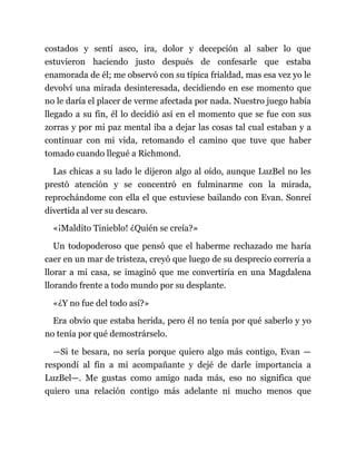 costados y sentí asco, ira, dolor y decepción al saber lo que
estuvieron haciendo justo después de confesarle que estaba
enamorada de él; me observó con su típica frialdad, mas esa vez yo le
devolví una mirada desinteresada, decidiendo en ese momento que
no le daría el placer de verme afectada por nada. Nuestro juego había
llegado a su fin, él lo decidió así en el momento que se fue con sus
zorras y por mi paz mental iba a dejar las cosas tal cual estaban y a
continuar con mi vida, retomando el camino que tuve que haber
tomado cuando llegué a Richmond.
Las chicas a su lado le dijeron algo al oído, aunque LuzBel no les
prestó atención y se concentró en fulminarme con la mirada,
reprochándome con ella el que estuviese bailando con Evan. Sonreí
divertida al ver su descaro.
«¡Maldito Tinieblo! ¿Quién se creía?»
Un todopoderoso que pensó que el haberme rechazado me haría
caer en un mar de tristeza, creyó que luego de su desprecio correría a
llorar a mi casa, se imaginó que me convertiría en una Magdalena
llorando frente a todo mundo por su desplante.
«¿Y no fue del todo así?»
Era obvio que estaba herida, pero él no tenía por qué saberlo y yo
no tenía por qué demostrárselo.
—Si te besara, no sería porque quiero algo más contigo, Evan —
respondí al fin a mi acompañante y dejé de darle importancia a
LuzBel—. Me gustas como amigo nada más, eso no significa que
quiero una relación contigo más adelante ni mucho menos que
 