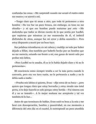 confundas las cosas —Me sorprendí cuando me acunó el rostro entre
sus manos y se acercó a mí.
—Tengo claro que tú amas a otro, que toda tú perteneces a otro
hombre —Su voz fue un poco brusca, sin embargo, su tono no me
ofendía— y sé que ese hombre puede matarme por esto —Me
molestaba que todos se dieran cuenta de lo que sentía por LuzBel,
que supieran que mientras yo me enamoraba de él, el imbécil
disfrutaba de otras, aunque fue mi error y debía asumirlo—. Pero
estoy dispuesto a morir por un beso tuyo.
Sus palabras retumbaron en mi cabeza y maldije no solo por haber
dejado a Elliot, sino también por haberlo hecho por un hombre que
no me merecía, estando ese frente a mí, con ganas de morir solo por
probar mis labios.
«Pero LuzBel no te amaba, él ya te lo había dejado claro y tú no le
pertenecías».
Mi conciencia como siempre tendía a ser la más perra cuando le
convenía, pero esa vez tuvo razón, no le pertenecía a nadie y no le
debía nada a nadie.
—Prueba mis labios si quieres, Evan —dije cerca de su boca—, pero
quiero que tengas claro que estoy borracha y estoy siendo una total
perra, si te dejo hacerlo es solo porque estoy herida —Fui sincera con
él y no se inmutó—. A lo mejor mañana me arrepienta y tal vez
también tú lo har...
Antes de que terminara de hablar, Evan unió su boca a la mía y me
besó con desesperación, hambre y posesividad, en ese momento a
diferencia del otro día en el cuartel, le correspondí un poco aturdida
 