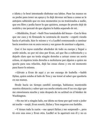 e idiota y lo besé intentando disfrutar sus labios. Puse las manos en
su pecho para tener un apoyo y le dejé devorar mi boca a como se le
antojara sabiendo que en esos momentos ya no traicionaba a nadie,
que era libre y podía hacer lo que quisiera, aunque de pronto dejé de
sentirlo y me percaté de que alguien lo había separado de mí.
—¡Maldición, Evan! —bufó Tess tomándolo del brazo— Con lo bien
que me caes y tú firmando tu sentencia de muerte —espetó viendo
hacia el privado, hice lo mismo y vi a LuzBel comenzando a caminar
hacia nosotros con su aura oscura y sus ganas de asesinar a alguien.
Casi vi los rayos centellar alrededor de todo su cuerpo y llegué a
sentir miedo, no por mí sino por Evan, así que iba a enfrentarlo y a
dejarle claro que no tenía ningún derecho a actuar como un novio
celoso, ni siquiera tenía derecho a molestarse por alguien a quien no
quería para una relación, dejó las cosas claras y era mi momento
para hacer lo mismo.
—Llévate a Evan de aquí y yo me encargo de Isabella —habló
Dylan, quien estaba al lado de Tess y me tensé al saber que quedaría
en sus manos.
Desde hacía un tiempo cambió conmigo, habíamos mantenido
nuestra distancia y saber que esa noche estaría con él no era algo que
me emocionara mucho y más después de su actitud en el búnker de
Washington.
—No me iré a ningún lado, ese idiota no tiene por qué venir a joder
mi noche —zanjé, Evan sonrió, Dylan y Tess negaron con fastidio.
—Y tienes toda la razón —me apoyó Dylan y me sorprendí—, pero
tú eres una cosa y Evan otra. LuzBel se la agarrará con él y no es
 
