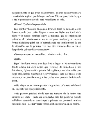 buen momento ya que Evan está borracho, así que, si quieres dejarle
claro todo te sugiero que lo hagas mañana. Y te aseguro, Isabella, que
si me lo permites estaré ahí para respaldarte en todo.
«¡Guau! ¿Qué estaba pasando?»
Tess asintió y luego le dijo algo a Evan, lo tomó de la mano y se lo
llevó antes de que LuzBel llegara a nosotros, Dylan me tomó de la
mano y se perdió conmigo entre la multitud que se encontraban
bailando, el contacto con su mano me puso nerviosa y no de una
forma maliciosa; quizá por lo borracha que me sentía me reí de esa
de situación, era la primera vez que hice contacto directo con él
después del primer día de conocernos.
«Solo que esa vez su mano hizo contacto con tu culo».
Cierto.
Seguí riéndome como una loca hasta llegar al estacionamiento
donde estaba un Jeep negro que reconocí de inmediato y nos
detuvimos, Dylan abrió la puerta del copiloto y me hizo subir para
luego abrocharme el cinturón y correr hacia el lado del piloto. Todo
ese escape me parecía muy gracioso y absurdo, pero me limité a solo
a reír.
—Me alegra saber que te parece tan gracioso todo esto —habló al
fin, tras salir del estacionamiento.
—Me pareció gracioso desde que me tomaste de la mano para
sacarme del club —Cada vez arrastraba más las palabras cuando
hablaba—, tomando en cuenta que la primera vez que sentí tu mano
fue en mi culo —Me reí y logré ver un atisbo de sonrisa en su rostro.
 