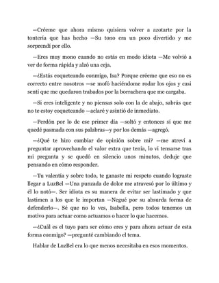 —Créeme que ahora mismo quisiera volver a azotarte por la
tontería que has hecho —Su tono era un poco divertido y me
sorprendí por ello.
—Eres muy mono cuando no estás en modo idiota —Me volvió a
ver de forma rápida y alzó una ceja.
—¿Estás coqueteando conmigo, Isa? Porque créeme que eso no es
correcto entre nosotros —se mofó haciéndome rodar los ojos y casi
sentí que me quedaron trabados por la borrachera que me cargaba.
—Si eres inteligente y no piensas solo con la de abajo, sabrás que
no te estoy coqueteando —aclaré y asintió de inmediato.
—Perdón por lo de ese primer día —soltó y entonces sí que me
quedé pasmada con sus palabras—y por los demás —agregó.
—¿Qué te hizo cambiar de opinión sobre mí? —me atreví a
preguntar aprovechando el valor extra que tenía, lo vi tensarse tras
mi pregunta y se quedó en silencio unos minutos, deduje que
pensando en cómo responder.
—Tu valentía y sobre todo, te ganaste mi respeto cuando lograste
llegar a LuzBel —Una punzada de dolor me atravesó por lo último y
él lo notó—. Ser idiota es su manera de evitar ser lastimado y que
lastimen a los que le importan —Negué por su absurda forma de
defenderlo—. Sé que no lo ves, Isabella, pero todos tenemos un
motivo para actuar como actuamos o hacer lo que hacemos.
—¿Cuál es el tuyo para ser cómo eres y para ahora actuar de esta
forma conmigo? —pregunté cambiando el tema.
Hablar de LuzBel era lo que menos necesitaba en esos momentos.
 