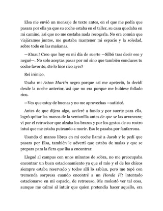 Elsa me envió un mensaje de texto antes, en el que me pedía que
pasara por ella ya que su coche estaba en el taller, su casa quedaba en
mi camino, así que no me costaba nada recogerla. No era común que
viajáramos juntos, me gustaba mantener mi espacio y la soledad,
sobre todo en las mañanas.
—¡Guau! Creo que hoy es mi día de suerte —Silbó tras decir eso y
negué—. No solo aceptas pasar por mí sino que también conduces tu
coche favorito, ¿te lo hice rico ayer?
Reí irónico.
Usaba mi Aston Martin negro porque así me apeteció, lo decidí
desde la noche anterior, así que no era porque me hubiese follado
rico.
—Ves que estoy de buenas y no me aprovechas —satiricé.
Antes de que dijera algo, aceleré a fondo y por suerte para ella,
logró quitar las manos de la ventanilla antes de que se las arrancara;
vi por el retrovisor que alzaba los brazos y por los gestos de su rostro
intuí que me estaba puteando a morir. Eso le pasaba por fanfarrona.
Usando el manos libres en mi coche llamé a Jacob y le pedí que
pasara por Elsa, también le advertí que estaba de malas y que se
prepara para la fiera que iba a encontrar.
Llegué al campus con unos minutos de sobra, no me preocupaba
encontrar un buen estacionamiento ya que el mío y el de los chicos
siempre estaba reservado y todos allí lo sabían, pero me topé con
tremenda sorpresa cuando encontré a un Honda Fit intentado
estacionarse en mi espacio, de retroceso. Me molestó ver tal cosa,
aunque me calmé al intuir que quien pretendía hacer aquello, era
 
