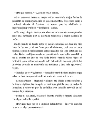 —¿De qué manera? —Alzó una ceja y sonrió.
—Casi como un hermano mayor —Creí que era la mejor forma de
describir su comportamiento en esos momentos, él se puso serio y
continuó viendo al frente—, no creas que he olvidado tu
preocupación por mí en Washington —añadí.
—No tengo ningún motivo, ser idiota es mi naturaleza —respondió,
solté una carcajada por su acertada respuesta y asentí dándole la
razón.
Chillé cuando un fuerte golpe en la parte de atrás del Jeep me hizo
irme de bruces y si no fuese por el cinturón, creí que en esos
momentos mis dientes habrían estado regados por todo el tablero del
coche. Dylan maldijo cuando se percató de lo que había sucedido y
me di cuenta de que no era nada bueno cuando varios tipos en
motocicletas se colocaron a cada lado del auto, lo que nos golpeó fue
un coche que aún se mantenía tras nosotros y otro más apareció al
frente.
—¡Son los putos Vigilantes! —masculló entre dientes haciendo que
la borrachera desapareciera de mí y mis alertas se activaran.
—¿Traes armas? —pregunté y asintió. Me indicó dónde estaban y
de forma sigilosa las busqué, le pasé una pistola que escondió de
inmediato y tomé un par de cuchillos que también escondí en mi
cuerpo, bajo mi ropa.
—Toma mi sudadera, está en el asiento trasero y cúbrete la cabeza
con el gorro de ella —pidió.
—¿Por qué? Eso me va a impedir defenderme —dije y lo escuché
murmurar algo que no entendí.
 