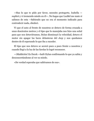 —Haz lo que te pido por favor, necesito protegerte, Isabella —
suplicó y vi tremendo miedo en él—. No hagas que LuzBel me mate si
salimos de esta —Sabiendo que no era el momento indicado para
contradecir nada, obedecí.
Vi que el auto al frente de nosotros se detuvo de forma cruzada a
unos doscientos metros y el tipo que lo manejaba nos hizo una señal
para que nos detuviéramos, Dylan disminuyó la velocidad, detuvo el
motor sin apagar las luces delanteras del Jeep y nos quedamos
dentro de él esperando lo que iba a suceder.
El tipo que nos detuvo se acercó poco a poco frente a nosotros y
cuando llegó a la luz de las farolas lo logré reconocer.
—¡Maldición! Es Derek —bufó Dylan confirmando lo que ya sabía y
desconcertándome al ver su miedo.
«De verdad esperaba que saliéramos de esa».
 