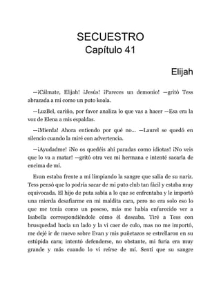 SECUESTRO
Capítulo 41
Elijah
—¡Cálmate, Elijah! ¡Jesús! ¡Pareces un demonio! —gritó Tess
abrazada a mí como un puto koala.
—LuzBel, cariño, por favor analiza lo que vas a hacer —Esa era la
voz de Elena a mis espaldas.
—¡Mierda! Ahora entiendo por qué no... —Laurel se quedó en
silencio cuando la miré con advertencia.
—¡Ayudadme! ¡No os quedéis ahí paradas como idiotas! ¡No veis
que lo va a matar! —gritó otra vez mi hermana e intenté sacarla de
encima de mí.
Evan estaba frente a mí limpiando la sangre que salía de su nariz.
Tess pensó que lo podría sacar de mi puto club tan fácil y estaba muy
equivocada. El hijo de puta sabía a lo que se enfrentaba y le importó
una mierda desafiarme en mi maldita cara, pero no era solo eso lo
que me tenía como un poseso, más me había enfurecido ver a
Isabella correspondiéndole cómo él deseaba. Tiré a Tess con
brusquedad hacia un lado y la vi caer de culo, mas no me importó,
me dejé ir de nuevo sobre Evan y mis puñetazos se estrellaron en su
estúpida cara; intentó defenderse, no obstante, mi furia era muy
grande y más cuando lo vi reírse de mí. Sentí que su sangre
 