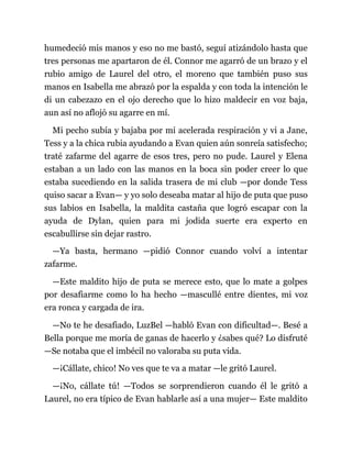 humedeció mis manos y eso no me bastó, seguí atizándolo hasta que
tres personas me apartaron de él. Connor me agarró de un brazo y el
rubio amigo de Laurel del otro, el moreno que también puso sus
manos en Isabella me abrazó por la espalda y con toda la intención le
di un cabezazo en el ojo derecho que lo hizo maldecir en voz baja,
aun así no aflojó su agarre en mí.
Mi pecho subía y bajaba por mi acelerada respiración y vi a Jane,
Tess y a la chica rubia ayudando a Evan quien aún sonreía satisfecho;
traté zafarme del agarre de esos tres, pero no pude. Laurel y Elena
estaban a un lado con las manos en la boca sin poder creer lo que
estaba sucediendo en la salida trasera de mi club —por donde Tess
quiso sacar a Evan— y yo solo deseaba matar al hijo de puta que puso
sus labios en Isabella, la maldita castaña que logró escapar con la
ayuda de Dylan, quien para mi jodida suerte era experto en
escabullirse sin dejar rastro.
—Ya basta, hermano —pidió Connor cuando volví a intentar
zafarme.
—Este maldito hijo de puta se merece esto, que lo mate a golpes
por desafiarme como lo ha hecho —mascullé entre dientes, mi voz
era ronca y cargada de ira.
—No te he desafiado, LuzBel —habló Evan con dificultad—. Besé a
Bella porque me moría de ganas de hacerlo y ¿sabes qué? Lo disfruté
—Se notaba que el imbécil no valoraba su puta vida.
—¡Cállate, chico! No ves que te va a matar —le gritó Laurel.
—¡No, cállate tú! —Todos se sorprendieron cuando él le gritó a
Laurel, no era típico de Evan hablarle así a una mujer— Este maldito
 