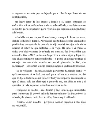 arrogante no es más que un hijo de puta cobarde que huye de los
sentimientos.
Me logré zafar de los chicos y llegué a él, quien entonces se
enfrentó a mí sacando valentía de no sabía dónde y me detuve unos
segundos para escucharle, para retarlo a que siguiera empujándome
a la locura.
—Isabella me correspondió ese beso y, aunque lo hizo por estar
dolida lo disfruté, LuzBel. Aproveché que tú huiste como un maldito
pusilánime después de lo que ella te dijo —Abrí los ojos más de lo
normal al saber de qué hablaba—. Sí, viejo. Oí todo y vi cómo lo
único que hiciste aparte de soltarle esa mentira, fue irte a follar con
estas dos tías —Miró de forma despectiva a mis amigas y logré ver
que ellas se miraron con complicidad— y pensé en aplicar contigo el
consejo que me diste aquella vez en el gimnasio de Bob, ¿lo
recuerdas? —Me sonrió y luego escupió sangre a un lado de nosotros.
—Sí, lo recuerdo —dije maldiciendo por dentro habérselo dicho— y
ojalá recuerdes tú lo fácil que será para mí matarte —advertí—. Lo
que le dije a Isabella es mi puta verdad y me importa una mierda lo
que tú creas, solo ten claro que a pesar de eso, esa chica es mía y si
aprecias tu vida mejor no te vuelvas a acercar a ella.
—Oblígame si puedes —me desafió y fue todo lo que necesitaba
para irme sobre él, pero el grito de Jane me detuvo. La busqué con la
mirada y la vi con el móvil en su oído, llorando y temblando.
—¡Cariño! ¿Qué sucede? —preguntó Connor llegando a ella, mas
no respondió.
 