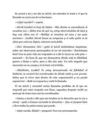 Se acercó a mí y me dio su móvil, sin entender lo tomé y vi que la
llamada en curso era de su hermano.
—¿¡Qué sucede!? —espeté.
—Derek localizó el Jeep de Dylan —Mis alertas se encendieron al
escuchar eso—. Sabes tras de qué va, estoy observándolos de lejos y
hay una chica con él —Maldije al escuchar tal cosa y me puse
nervioso—. LuzBel, Derek busca su venganza y si sabe quién es la
chica que está con Dylan, entonces será doble.
—¡No! ¡Demonios! ¡No! —grité al móvil sintiéndome impotente,
todos me observaron preocupados al ver mi reacción— ¡Escúchame
bien! Con tu puta vida me respondes si a ella le tocan un solo pelo —
amenacé—. Es hora de que me demuestres dónde está tu fidelidad,
quiero a Dylan a salvo, pero a ella aún más. Un solo rasguño que
encuentre en su cuerpo y te lo haré a ti el doble.
—¡Maldición, LuzBel! Te estoy demostrando mi fidelidad al
hablarte, te enviaré las coordenadas de dónde están y ven pronto.
Sabes que te sirvo más dentro de esta organización y no puedo
exponerme —Bufé en respuesta y corté la llamada.
Vi mi móvil y encontré varias llamadas perdidas de él que no
respondí por estar ocupado con Evan, segundos después recibí un
mensaje de texto suyo con las coordenadas.
—Llama a Jacob y dile que nos localice en la dirección que te voy a
enviar —pedí a Connor enviando la dirección—. Que se prepare bien
y lleve todas las putas armas que pueda.
—¿Qué sucede, Elijah? —preguntó Tess con preocupación.
 