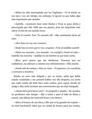 —Dylan ha sido interceptado por los Vigilantes —Vi el miedo en
sus ojos y eso me intrigó, sin embargo, lo ignoré ya que había algo
más importante que atender.
—Isabella —murmuró Jane entre llantos y Evan se puso alerta y
preocupado por ella. Odié que eso pasara, pero me importaba más
salvar el culo de esa castaña terca.
—Vete al cuartel, Tess. Te necesito allí —dije caminando hacia mi
auto.
—¡No! Esta vez voy con vosotros.
—Estás loca si crees que te voy a exponer. ¡Vete al maldito cuartel!
—Dylan me necesita... nos necesita —se corrigió y fruncí el ceño—.
Isabella nos necesita —maldije en mi interior ya que tenía razón.
—Bien, pero quiero que me obedezcas. Tenemos que ser
cuidadosos, no sabemos a cuántos nos enfrentaremos —Ella asintió.
—Jacob está de camino y Elsa ya viene —Vi aparecer a la susodicha
y acercarse a nosotros.
Estaba un poco más delgada y por su rostro, sabía que había
estado vomitando y me prometí hablar con ella después; era cierto
que nada estaba del todo bien entre ambos, pero seguía siendo mi
amiga y días atrás tuvimos una conversación que me dejó intrigado.
—¿Estás bien para hacer esto? —le pregunté y asintió— En marcha,
no perdamos más tiempo —dije a todos y pasé al lado de Elena y
Laurel, esta última me tomó del brazo y me detuvo.
—Salva el trasero de esa chica y dile que se ha ganado mi respeto —
La miré haciéndole saber que no estaba de humor para sus ironías,
 