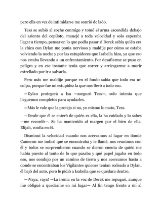 pero ella en vez de intimidarse me sonrió de lado.
Tess se subió al coche conmigo y tomó el arma escondida debajo
del asiento del copiloto, manejé a toda velocidad y solo esperaba
llegar a tiempo, pensar en lo que podía pasar si Derek sabía quién era
la chica con Dylan me ponía nervioso y maldije por cómo se estaba
volviendo la noche y por las estupideces que Isabella hizo, ya que eso
nos estaba llevando a un enfrentamiento. Por desafiarme se puso en
peligro y en ese instante tenía que correr y arriesgarme a morir
estrellado por ir a salvarla.
Pero más me maldije porque en el fondo sabía que todo era mi
culpa, porque fue mi estupidez la que nos llevó a todo eso.
—Dylan protegerá a Isa —aseguró Tess—, solo intenta que
lleguemos completos para ayudarles.
—Más le vale que la proteja si no, yo mismo lo mato, Tess.
—Desde que él se enteró de quién es ella, la ha cuidado y lo sabes
—me recordó—. Se ha mantenido al margen por el bien de ella,
Elijah, confía en él.
Disminuí la velocidad cuando nos acercamos al lugar en donde
Cameron me indicó que se encontraba y le llamé, nos reunimos con
él y todos se sorprendieron cuando se dieron cuenta de quién me
había puesto al tanto de lo que pasaba y qué papel jugaba en todo
eso, nos condujo por un camino de tierra y nos acercamos hasta a
donde se encontraban los Vigilantes quienes tenían rodeado a Dylan,
él bajó del auto, pero le pidió a Isabella que se quedara dentro.
—¡Vaya, vaya! —La ironía en la voz de Derek me repugnó, aunque
me obligué a quedarme en mi lugar— Al fin tengo frente a mí al
 