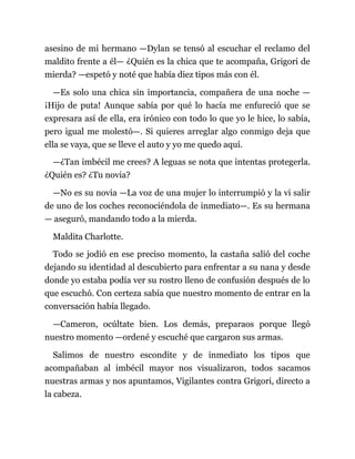 asesino de mi hermano —Dylan se tensó al escuchar el reclamo del
maldito frente a él— ¿Quién es la chica que te acompaña, Grigori de
mierda? —espetó y noté que había diez tipos más con él.
—Es solo una chica sin importancia, compañera de una noche —
¡Hijo de puta! Aunque sabía por qué lo hacía me enfureció que se
expresara así de ella, era irónico con todo lo que yo le hice, lo sabía,
pero igual me molestó—. Si quieres arreglar algo conmigo deja que
ella se vaya, que se lleve el auto y yo me quedo aquí.
—¿Tan imbécil me crees? A leguas se nota que intentas protegerla.
¿Quién es? ¿Tu novia?
—No es su novia —La voz de una mujer lo interrumpió y la vi salir
de uno de los coches reconociéndola de inmediato—. Es su hermana
— aseguró, mandando todo a la mierda.
Maldita Charlotte.
Todo se jodió en ese preciso momento, la castaña salió del coche
dejando su identidad al descubierto para enfrentar a su nana y desde
donde yo estaba podía ver su rostro lleno de confusión después de lo
que escuchó. Con certeza sabía que nuestro momento de entrar en la
conversación había llegado.
—Cameron, ocúltate bien. Los demás, preparaos porque llegó
nuestro momento —ordené y escuché que cargaron sus armas.
Salimos de nuestro escondite y de inmediato los tipos que
acompañaban al imbécil mayor nos visualizaron, todos sacamos
nuestras armas y nos apuntamos, Vigilantes contra Grigori, directo a
la cabeza.
 