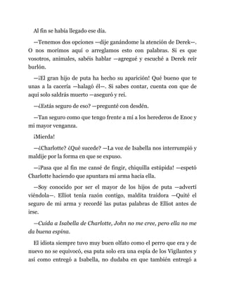 Al fin se había llegado ese día.
—Tenemos dos opciones —dije ganándome la atención de Derek—.
O nos morimos aquí o arreglamos esto con palabras. Si es que
vosotros, animales, sabéis hablar —agregué y escuché a Derek reír
burlón.
—¡El gran hijo de puta ha hecho su aparición! Qué bueno que te
unas a la cacería —halagó él—. Si sabes contar, cuenta con que de
aquí solo saldrás muerto —aseguró y reí.
—¿Estás seguro de eso? —pregunté con desdén.
—Tan seguro como que tengo frente a mí a los herederos de Enoc y
mi mayor venganza.
¡Mierda!
—¿Charlotte? ¿Qué sucede? —La voz de Isabella nos interrumpió y
maldije por la forma en que se expuso.
—¡Pasa que al fin me cansé de fingir, chiquilla estúpida! —espetó
Charlotte haciendo que apuntara mi arma hacia ella.
—Soy conocido por ser el mayor de los hijos de puta —advertí
viéndola—. Elliot tenía razón contigo, maldita traidora —Quité el
seguro de mi arma y recordé las putas palabras de Elliot antes de
irse.
—Cuida a Isabella de Charlotte, John no me cree, pero ella no me
da buena espina.
El idiota siempre tuvo muy buen olfato como el perro que era y de
nuevo no se equivocó, esa puta solo era una espía de los Vigilantes y
así como entregó a Isabella, no dudaba en que también entregó a
 