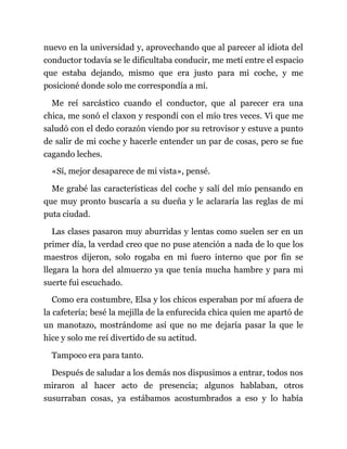 nuevo en la universidad y, aprovechando que al parecer al idiota del
conductor todavía se le dificultaba conducir, me metí entre el espacio
que estaba dejando, mismo que era justo para mi coche, y me
posicioné donde solo me correspondía a mí.
Me reí sarcástico cuando el conductor, que al parecer era una
chica, me sonó el claxon y respondí con el mío tres veces. Vi que me
saludó con el dedo corazón viendo por su retrovisor y estuve a punto
de salir de mi coche y hacerle entender un par de cosas, pero se fue
cagando leches.
«Sí, mejor desaparece de mi vista», pensé.
Me grabé las características del coche y salí del mío pensando en
que muy pronto buscaría a su dueña y le aclararía las reglas de mi
puta ciudad.
Las clases pasaron muy aburridas y lentas como suelen ser en un
primer día, la verdad creo que no puse atención a nada de lo que los
maestros dijeron, solo rogaba en mi fuero interno que por fin se
llegara la hora del almuerzo ya que tenía mucha hambre y para mi
suerte fui escuchado.
Como era costumbre, Elsa y los chicos esperaban por mí afuera de
la cafetería; besé la mejilla de la enfurecida chica quien me apartó de
un manotazo, mostrándome así que no me dejaría pasar la que le
hice y solo me reí divertido de su actitud.
Tampoco era para tanto.
Después de saludar a los demás nos dispusimos a entrar, todos nos
miraron al hacer acto de presencia; algunos hablaban, otros
susurraban cosas, ya estábamos acostumbrados a eso y lo había
 