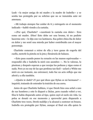 Leah —la mejor amiga de mi madre y la madre de Isabella— y se
sentía tan protegida por su sobrino que no se inmutaba ante mi
amenaza.
—Mi trabajo siempre fue cuidar de ti y entregarte en el momento
indicado —habló viendo a la castaña.
—¿Por qué, Charlotte? —cuestionó la castaña con dolor— Eres
como mi madre. ¡Dios! Esto debe ser una broma, tú no pudiste
hacerme esto —le dijo con voz lastimera. Esa pobre chica iba de dolor
en dolor y me sentí una mierda por haber contribuido con el mayor
porcentaje.
Charlotte comenzó a reírse de ella y tuve ganas de cogerla del
cuello, meterle la pistola en la jeta y llenársela de balazos.
—Esto pasa cuando pones tu corazón en las manos equivocadas —
respondió ella e Isabella la miró con asombro —. No lo valoran, lo
pisotean y después esperan a que recojas los pedazos y sigas como si
nada. Pero yo no soy de las que perdona tan fácil —aclaró y White me
miró en ese instante, me estremecí, todo fue un acto reflejo que me
afectó y a ella también.
—¿Quién te dañó? ¿Y por qué dices que Dylan es mi hermano? —
inquirió, tratando de entender la traición de esa zorra.
Antes de que Charlotte hablara, vi que Derek hizo una señal a uno
de sus hombres y este le disparó a Dylan, pero cuando volteé a ver,
Elsa le había disparado antes al tipo, quien cayó al suelo sin vida. La
pelea se desató en ese momento y aproveché para dispararle a
Charlotte tres veces, Derek maldijo y la alcanzó a sostener en brazos.
Isabella era protegida por Dylan, aunque al final era ella quien lo
 